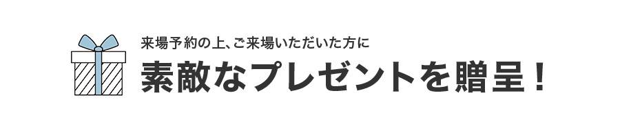 来場予約の上、ご来場いただいた方に素敵なプレゼントを贈呈！