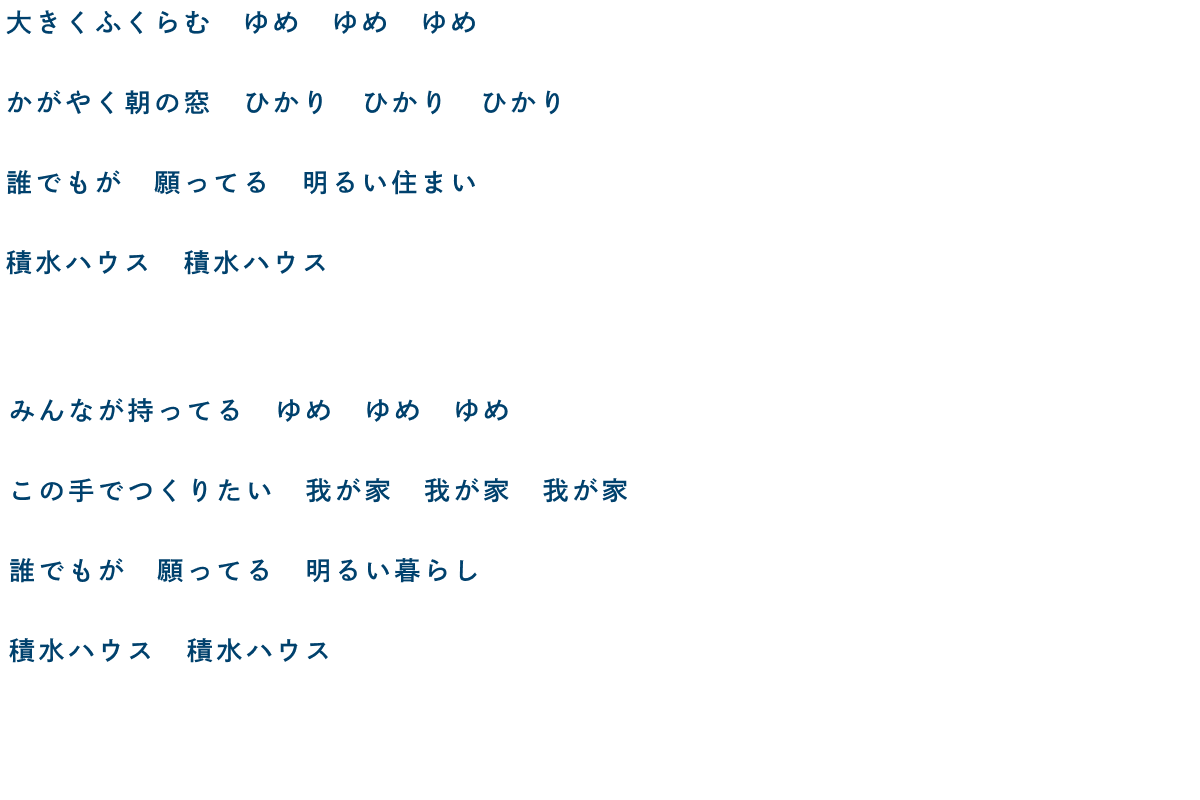 大きくふくらむ ゆめ ゆめ ゆめ かがやく朝の窓 ひかり ひかり ひかり 誰でもが 願ってる 明るい住まい 積水ハウス 積水ハウス／みんなが持ってる ゆめ ゆめ ゆめ この手でつくりたい 我が家 我が家 我が家 誰でもが 願ってる 明るい暮らし 積水ハウス 積水ハウス