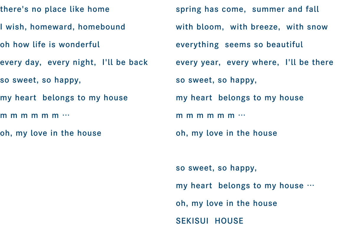 there's no place like home I wish, homeward, homebound oh how life is wonderful every day, every night, i'll be back so sweet, so happy, my heart belongs to my house m m m m m m ... oh, my love in the house / spring has come, summer and fall with bloom, with breeze, with snow everything seems so beatiful every year, every where, I'll be there so sweet, so happy, my heart belongs to my house m m m m m m ... oh, my love in the house / so sweet, so happy, my heart belongs to my house ... oh, my love in the house SEKISUI HOUSE