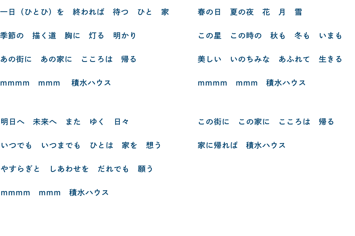 一日（ひとひ）を 終われば 待つ ひと 家 季節の 描く道 胸に 灯る 明かり あの街に あの家に こころは 帰る mmmm mmm 積水ハウス／明日へ 未来へ また ゆく 日々 いつでも いつまでも ひとは 家を 想う やすらぎと しあわせを だれでも 願う mmmm mmm 積水ハウス／春の日 夏の夜 花 月 雪 この星 この時の 秋も 冬も いまも 美しい いのちみな あふれて 生きる mmmm mmm 積水ハウス／この街に この家に こころは 帰る 家に帰れば 積水ハウス