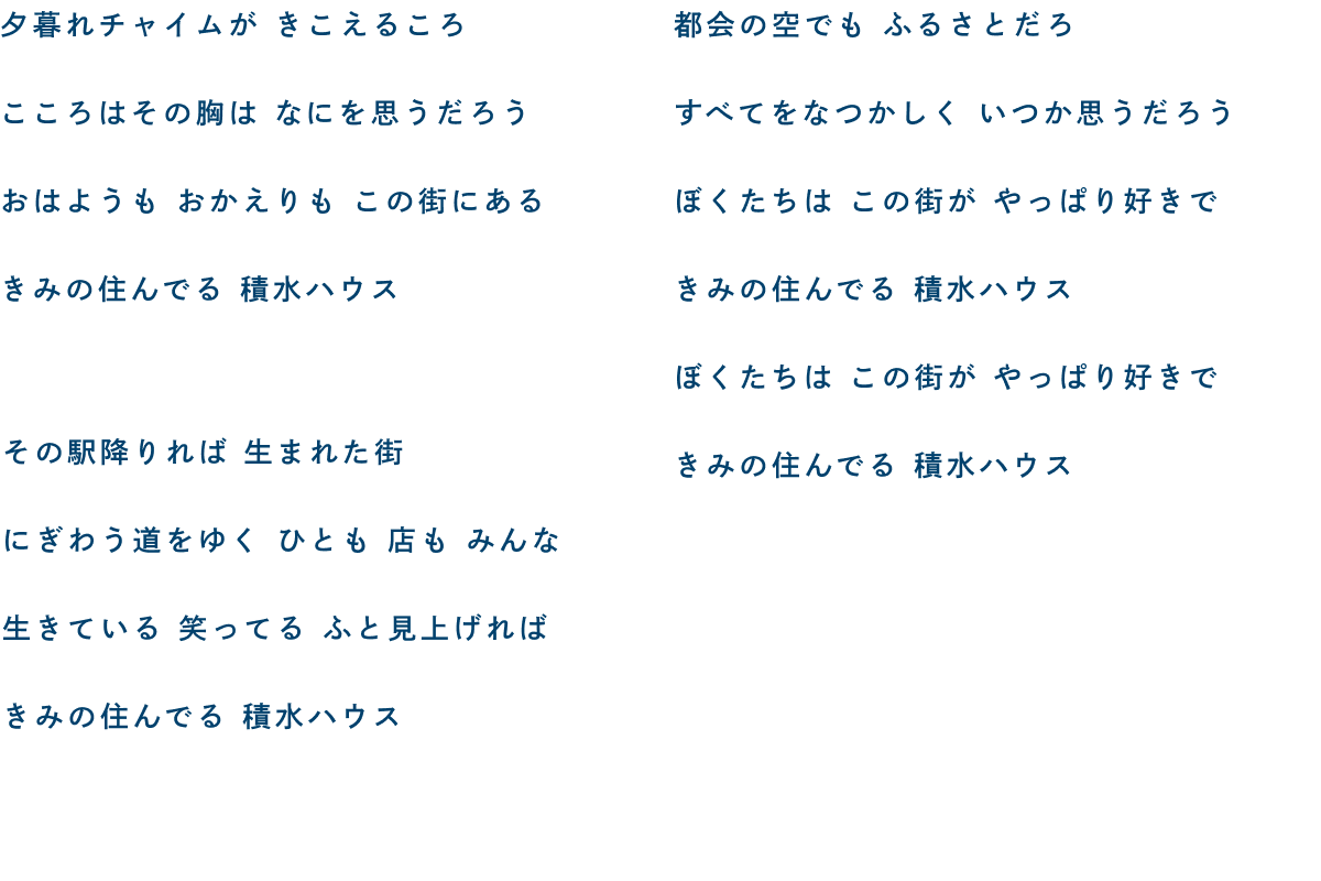 夕暮れチャイムが きこえるころ こころはその胸は なにを思うだろう おはようも おかえりも この街にある きみの住んでいる 積水ハウス／その駅降りれば 生まれた街(まち) にぎわう道をゆく ひとも 店も みんな 生きている 笑ってる ふと見上げれば きみの住んでいる 積水ハウス／都会の空でも ふるさとだろ すべてをなつかしく いつか思うだろう ぼくたちは この街が やっぱり好きで きみの住んでいる 積水ハウス ぼくたちは この街が やっぱり好きで きみの住んでいる 積水ハウス