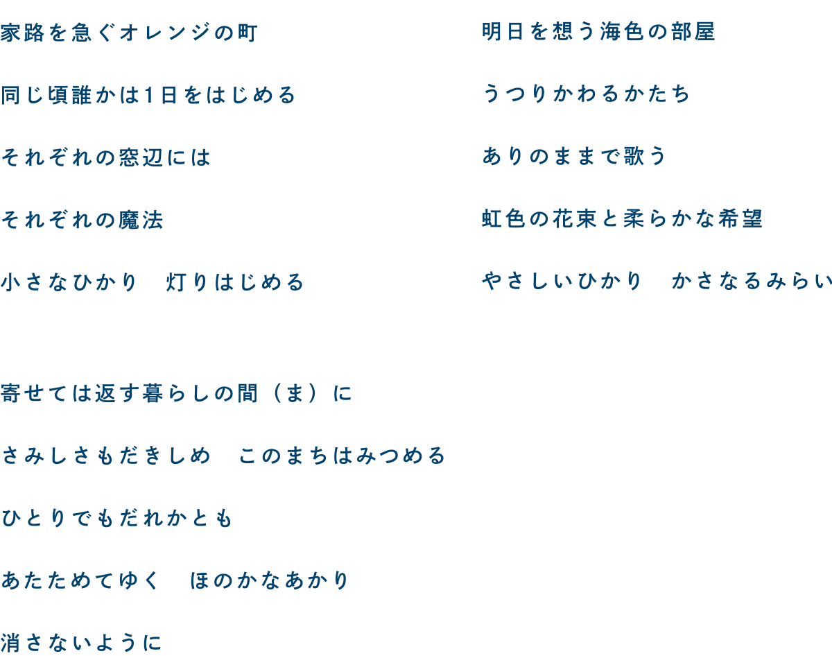 家路を急ぐオレンジの町 同じ頃誰かは1日をはじめる それぞれの窓辺には それぞれの魔法 小さなひかり 灯りはじめる／寄せては返す暮らしの間(ま)に さみしさもだきしめ このまちはみつめる ひとりでもだれかとも あたためてゆく ほのかなあかり 消さないように／明日を想う海色の部屋 うつりかわるかたち ありのままで歌う 虹色の花束と柔らかな希望 やさしいひかり かさなるみらい