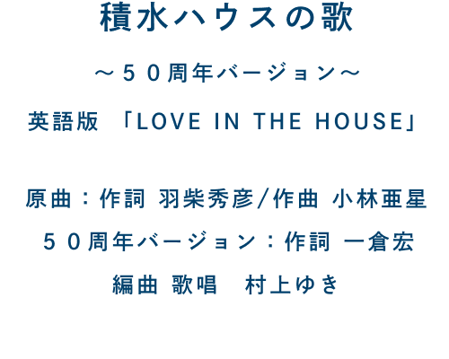 積水ハウスの歌 〜50周年バージョン〜 英語版「LOVE IN THE HOUSE」 原曲：作詞 羽柴秀彦/作曲 小林亜星 50周年バージョン：作詞 一倉宏 編曲 歌唱 村上ゆき