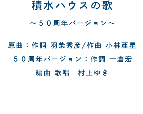 積水ハウスの歌 〜50周年バージョン〜 原曲：作詞 羽柴秀彦/作曲 小林亜星 50周年バージョン：作詞 一倉宏 編曲 歌唱 村上ゆき