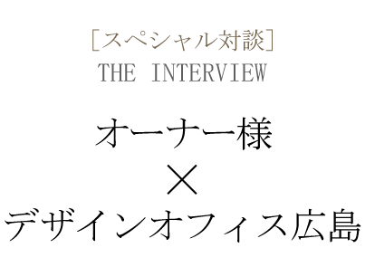 ［スペシャル対談］THE INTERVIEW  オーナー様×デザインオフィス広島