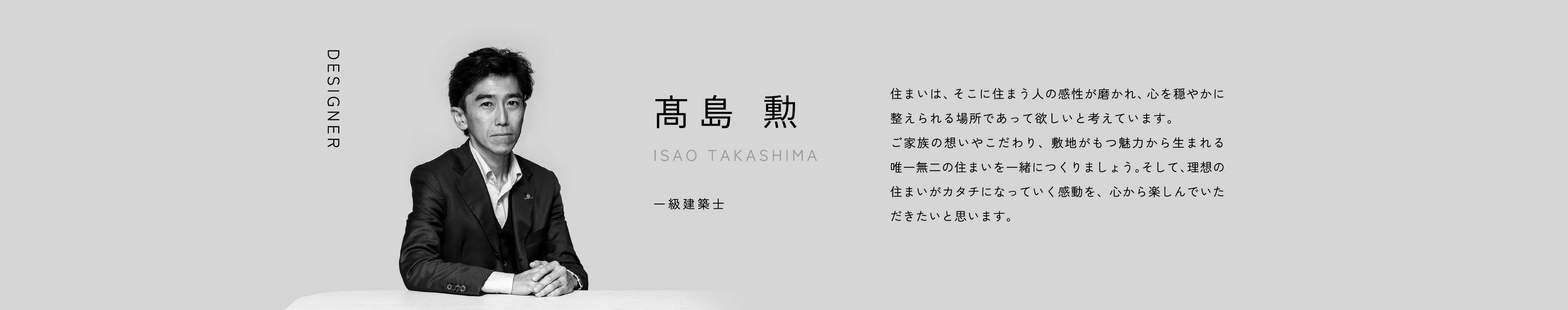 DESIGNER 髙島 勲 ISAO TAKASHIMA 一級建築士 住まいは、そこに住まう人の感性が磨かれ、心を穏やかに整えられる場所であって欲しいと考えています。ご家族の想いやこだわり、敷地がもつ魅力から生まれる唯一無二の住まいを一緒につくりましょう。そして、理想の住まいがカタチになっていく感動を、心から楽しんでいただきたいと思います。