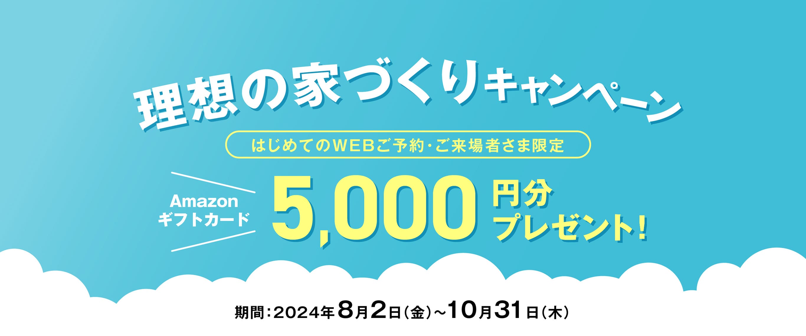 理想の家づくりキャンペーン　はじめてのWEBご予約・ご来場者さま限定　Amazonギフトカード5,000円分プレゼント！ 期間：2024年8月2日（金）〜10月31日（木）