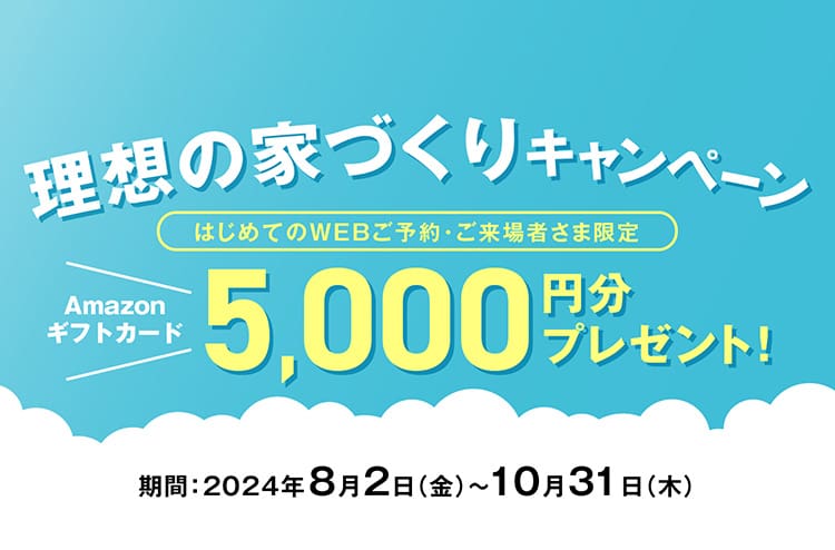 理想の家づくりキャンペーン　はじめてのWEBご予約・ご来場者さま限定　Amazonギフトカード5,000円分プレゼント！ 期間：2024年8月2日（金）〜10月31日（木）