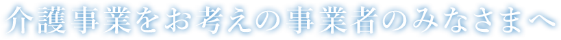 介護事業をお考えの事業者のみなさまへ