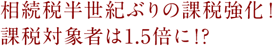 相続税半世紀ぶりの課税強化! 課税対象者は1.5倍に!?