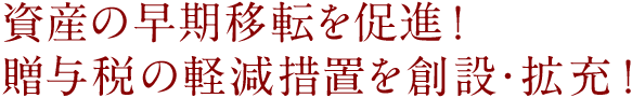 資産の早期移転を促進!贈与税の軽減措置を創設・拡充!
