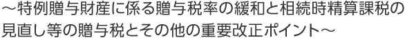 ~特例贈与財産に係る贈与税率の緩和と相続時精算課税の見直し等の贈与税とその他の重要改正ポイント~