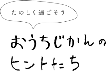 楽しく過ごそう おうちじかんのヒントたち